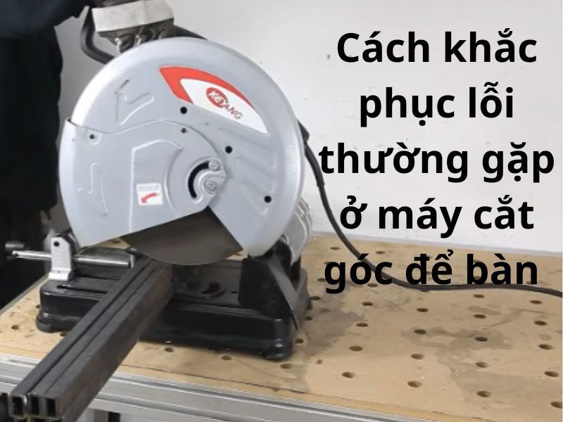 7 Lỗi thường gặp ở máy cắt góc để để bàn và cách khắc phục đúng kỹ thuật